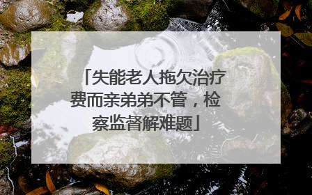 失能老人拖欠治疗费而亲弟弟不管，检察监督解难题