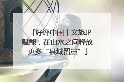 好评中国丨文旅IP赋能，在山水之间释放更多“县域留量”