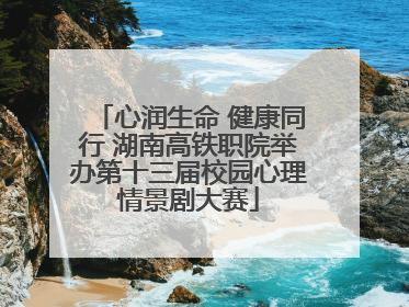 心润生命 健康同行 湖南高铁职院举办第十三届校园心理情景剧大赛
