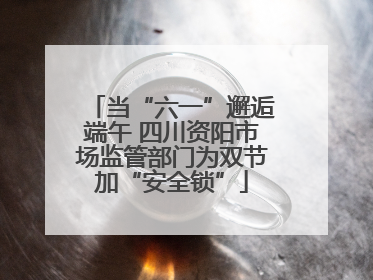 当“六一”邂逅端午 四川资阳市场监管部门为双节加“安全锁”
