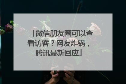微信朋友圈可以查看访客？网友炸锅，腾讯最新回应