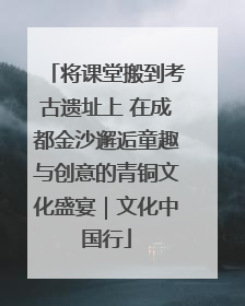 将课堂搬到考古遗址上 在成都金沙邂逅童趣与创意的青铜文化盛宴｜文化中国行