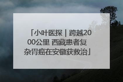 小叶医探｜跨越2000公里 西藏患者复杂胃癌在安徽获救治