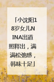 小沈阳18岁女儿NINA出道照释出，满满松弛感，韩味十足