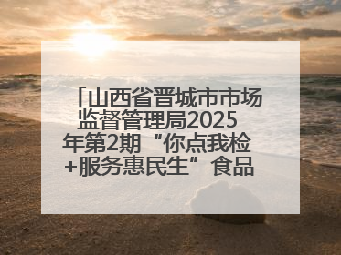 山西省晋城市市场监督管理局2025年第2期“你点我检+服务惠民生”食品安全专项监督抽检信息通告