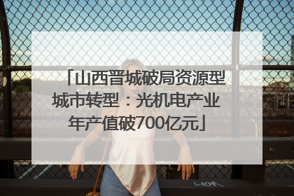 山西晋城破局资源型城市转型：光机电产业年产值破700亿元