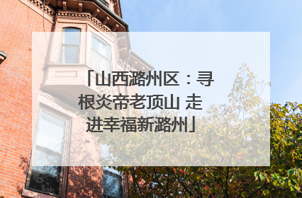 山西潞州区：寻根炎帝老顶山 走进幸福新潞州