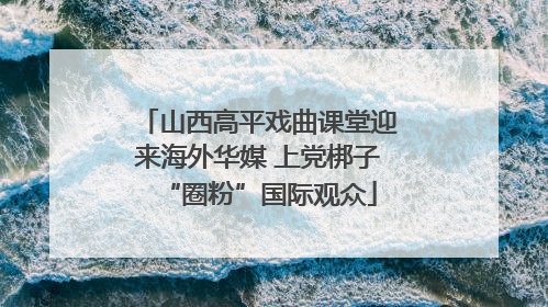 山西高平戏曲课堂迎来海外华媒 上党梆子“圈粉”国际观众