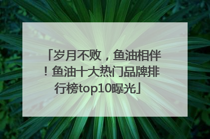 岁月不败，鱼油相伴！鱼油十大热门品牌排行榜top10曝光
