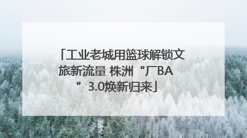 工业老城用篮球解锁文旅新流量 株洲“厂BA”3.0焕新归来