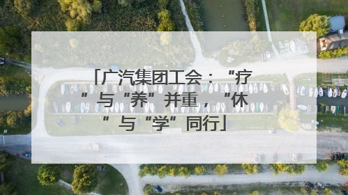 广汽集团工会：“疗”与“养”并重，“休”与“学”同行
