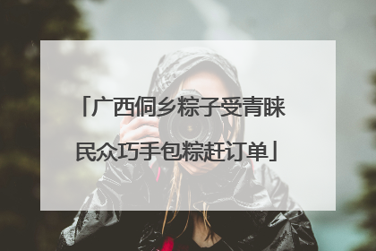 广西侗乡粽子受青睐 民众巧手包粽赶订单