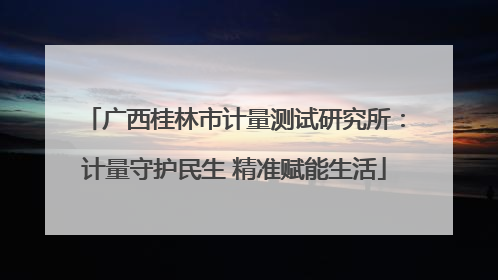 广西桂林市计量测试研究所：计量守护民生 精准赋能生活