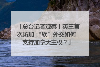 总台记者观察丨英王首次访加 “软”外交如何支持加拿大主权？