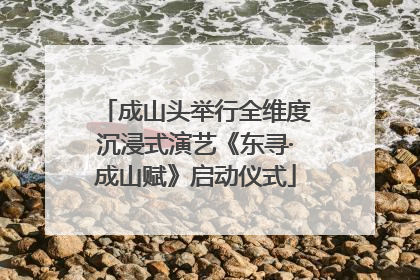 成山头举行全维度沉浸式演艺《东寻·成山赋》启动仪式