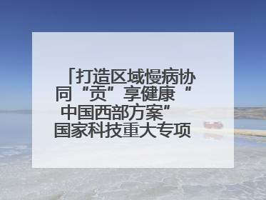打造区域慢病协同“贡”享健康“中国西部方案” 国家科技重大专项落地自贡