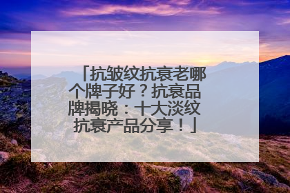抗皱纹抗衰老哪个牌子好？抗衰品牌揭晓：十大淡纹抗衰产品分享！