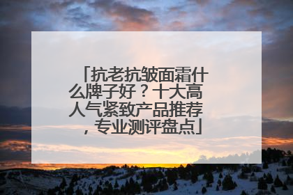抗老抗皱面霜什么牌子好？十大高人气紧致产品推荐，专业测评盘点