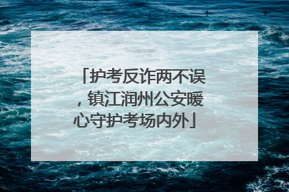 护考反诈两不误，镇江润州公安暖心守护考场内外