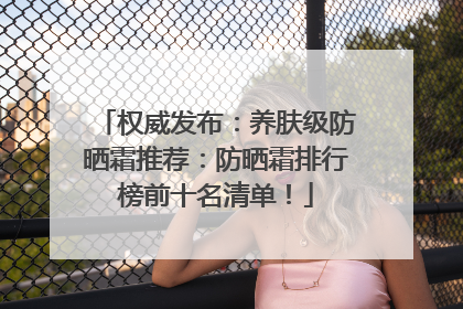 权威发布：养肤级防晒霜推荐：防晒霜排行榜前十名清单！
