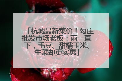 杭城最新菜价！勾庄批发市场老板：雨一直下，毛豆、甜糯玉米、生菜却更实惠