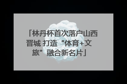 林丹杯首次落户山西晋城 打造“体育+文旅”融合新名片