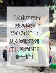 文化中国行｜陕西检察“益心为公”：从安塞腰鼓到洋县黄酒的非遗守护