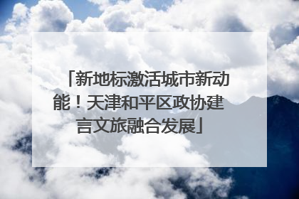 新地标激活城市新动能！天津和平区政协建言文旅融合发展