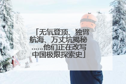 无氧登顶、独臂航海、万丈坑揭秘……他们正在改写中国极限探索史