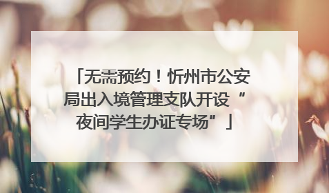 无需预约！忻州市公安局出入境管理支队开设“夜间学生办证专场”