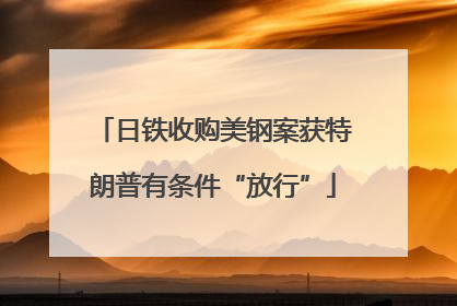 日铁收购美钢案获特朗普有条件“放行”