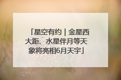 星空有约｜金星西大距、水星伴月等天象将亮相6月天宇