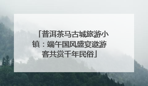 普洱茶马古城旅游小镇：端午国风盛宴邀游客共赏千年民俗
