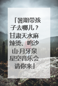 暑期带孩子去哪儿？甘肃天水麻辣烫、鸣沙山·月牙泉星空音乐会请你来