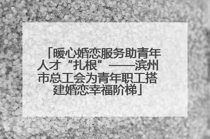 暖心婚恋服务助青年人才“扎根”——滨州市总工会为青年职工搭建婚恋幸福阶梯