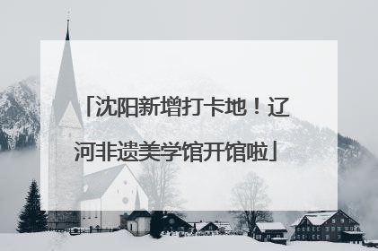 沈阳新增打卡地！辽河非遗美学馆开馆啦
