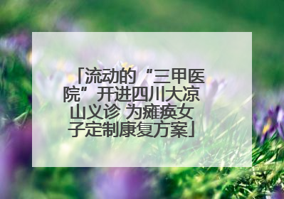 流动的“三甲医院”开进四川大凉山义诊 为瘫痪女子定制康复方案