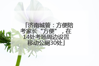 济南城管：方便陪考家长“方便”，在14处考场周边设置移动公厕30处