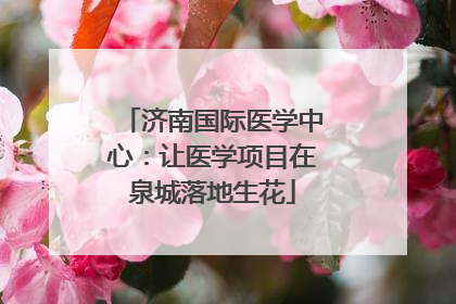 济南国际医学中心：让医学项目在泉城落地生花
