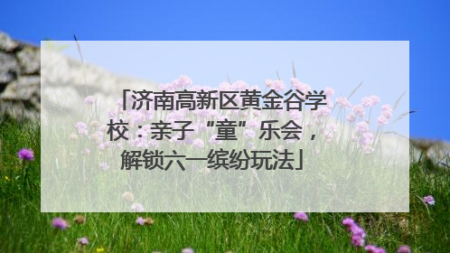 济南高新区黄金谷学校：亲子“童”乐会，解锁六一缤纷玩法