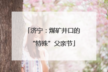 济宁：煤矿井口的“特殊”父亲节