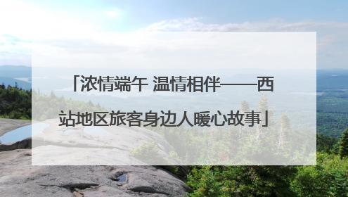 浓情端午 温情相伴——西站地区旅客身边人暖心故事