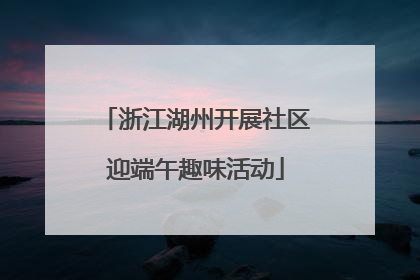 浙江湖州开展社区迎端午趣味活动