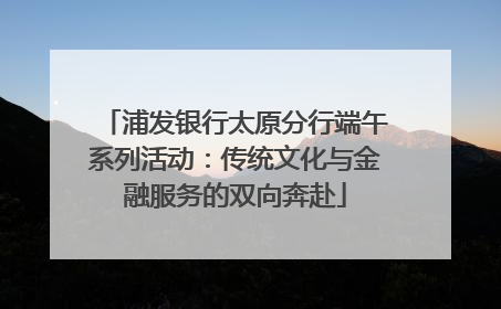浦发银行太原分行端午系列活动：传统文化与金融服务的双向奔赴