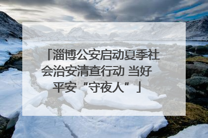 淄博公安启动夏季社会治安清查行动 当好平安“守夜人”