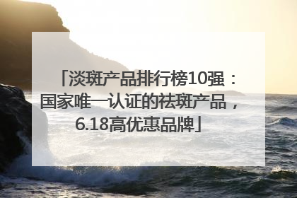淡斑产品排行榜10强：国家唯一认证的祛斑产品，6.18高优惠品牌
