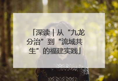 深读｜从“九龙分治”到“流域共生”的福建实践