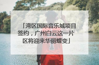 湾区国际音乐城项目签约，广州白云这一片区将迎来华丽蝶变