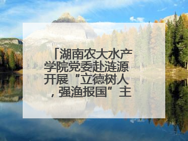湖南农大水产学院党委赴涟源开展“立德树人，强渔报国”主题党建活动