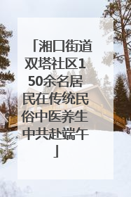 湘口街道双塔社区150余名居民在传统民俗中医养生中共赴端午